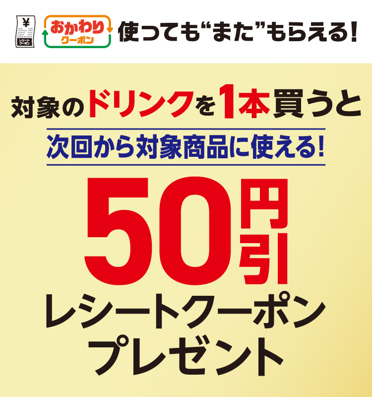 おかわりクーポン 使っても”また”もらえる！ 対象のドリンクを1本買うと次回から対象商品に使える！50円引レシートクーポンプレゼント