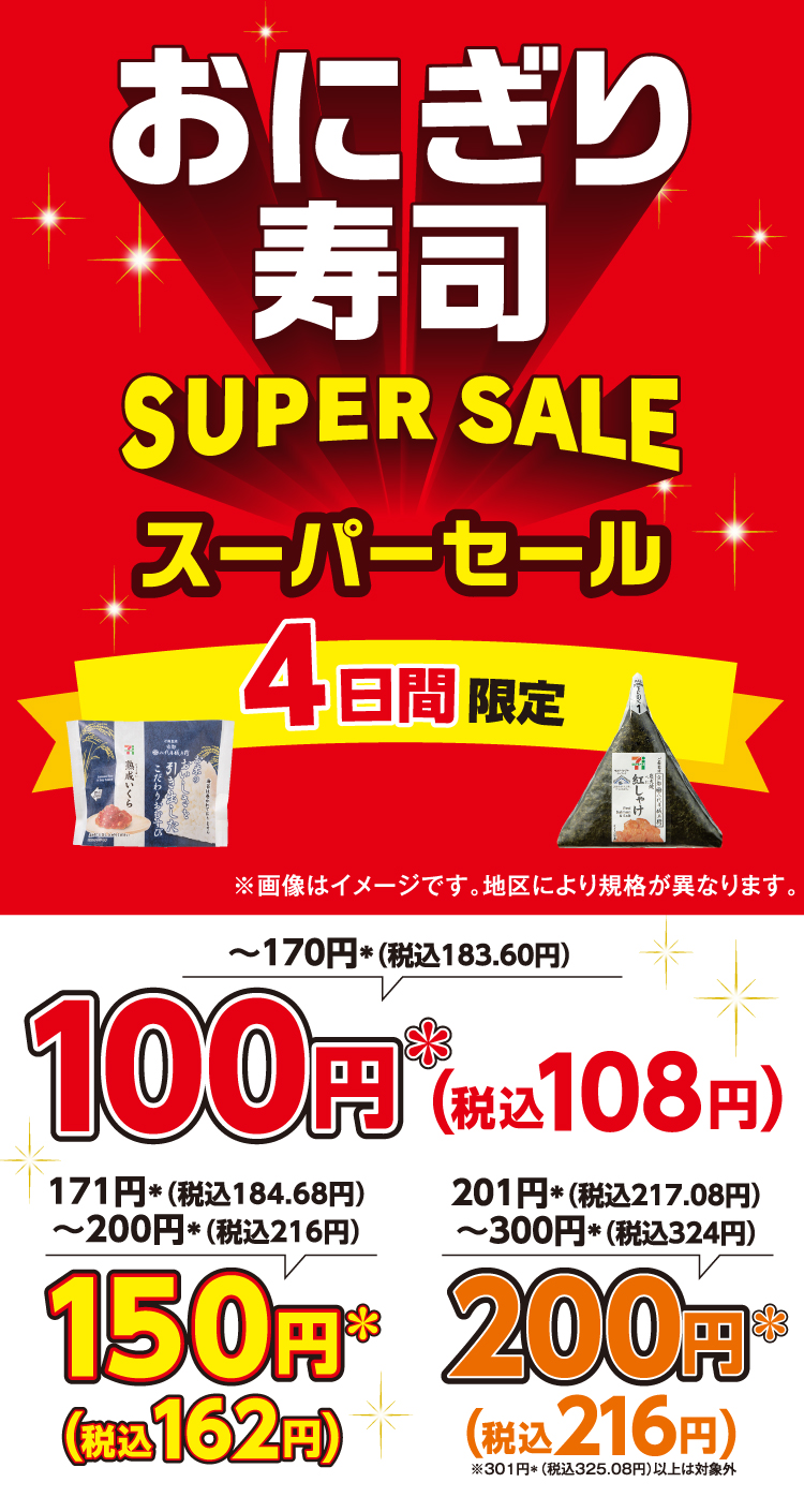 おにぎり・寿司 SUPER SALE スーパーセール 4日間限定 ※画像はイメージです。地区により規格が異なります。170円＊（税込183.60円）以下は100円＊（税込108円）、171円＊（税込184.68円）～200円＊（税込216円）は150円＊（税込162円）、201円＊（税込217.08円）～300円＊（税込324円）は200円＊（税込216円）※301円＊（税込325.08円）以上は対象外